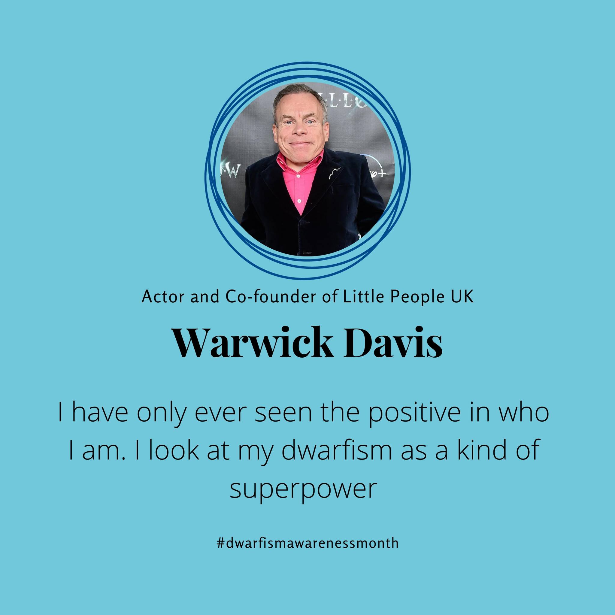 Light blue background with a photo of Warwick Davis in a circle and text that reads Actor and co-founder of little people UK Warwick Davis and the quote I have only ever seen the positive in who I am. I look at my dwarfism as a kind of superpower - dwarfism awareness month