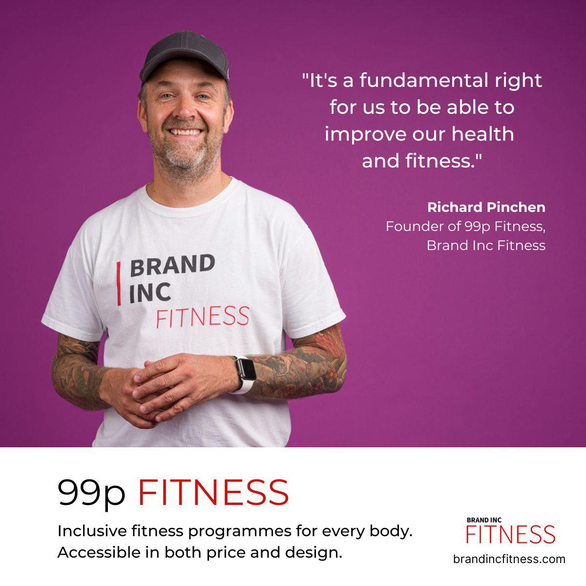 Mauve background with a white man with stubble, he is smiling and wearing a white tshirt that reads brand inc fitness on it, the text on the image reads "Its a fundamental right for us to be able to improve our health and fitness" Richard Pinchen, Founder of 99p fitness, brand inc fitness. Underneath the text reads 99p fitness inclusive fitness programmes for every body acccessible in both price and design