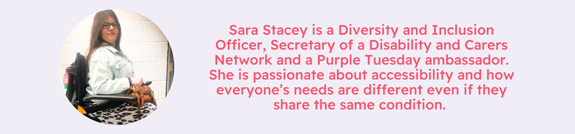 Image of Sara Stacey, a white woman with brown hair and is a wheelchair user, text reads Sara Stacey is a Diversity and Inclusion Officer, Secretary of a Disability and Carers Network and a Purple Tuesday ambassador. She is passionate about accessibility and how everyone’s needs are different even if they share the same condition. 