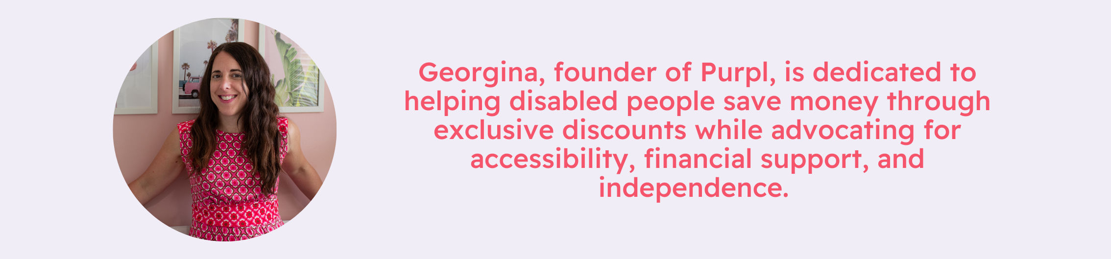 Georgina, founder of Purpl, smiling in a pink patterned dress against a pastel background. Beside her, a message highlights her commitment to helping disabled people save money through exclusive discounts while advocating for accessibility, financial support, and independence. | Purpl disabled discounts, accessibility savings UK.